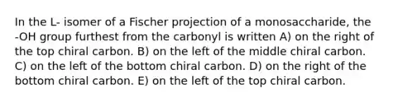 In the L- isomer of a Fischer projection of a monosaccharide, the -OH group furthest from the carbonyl is written A) on the right of the top chiral carbon. B) on the left of the middle chiral carbon. C) on the left of the bottom chiral carbon. D) on the right of the bottom chiral carbon. E) on the left of the top chiral carbon.