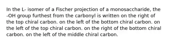 In the L- isomer of a Fischer projection of a monosaccharide, the -OH group furthest from the carbonyl is written on the right of the top chiral carbon. on the left of the bottom chiral carbon. on the left of the top chiral carbon. on the right of the bottom chiral carbon. on the left of the middle chiral carbon.