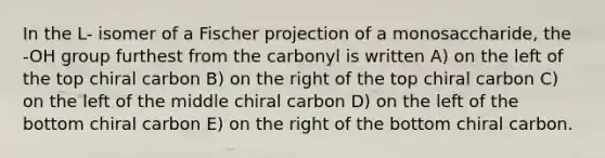 In the L- isomer of a Fischer projection of a monosaccharide, the -OH group furthest from the carbonyl is written A) on the left of the top chiral carbon B) on the right of the top chiral carbon C) on the left of the middle chiral carbon D) on the left of the bottom chiral carbon E) on the right of the bottom chiral carbon.