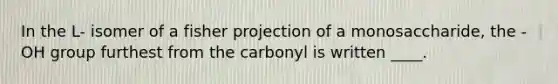 In the L- isomer of a fisher projection of a monosaccharide, the -OH group furthest from the carbonyl is written ____.