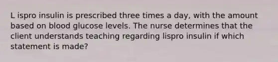 L ispro insulin is prescribed three times a day, with the amount based on blood glucose levels. The nurse determines that the client understands teaching regarding lispro insulin if which statement is made?