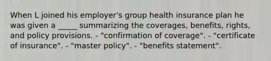 When L joined his employer's group health insurance plan he was given a _____ summarizing the coverages, benefits, rights, and policy provisions. - "confirmation of coverage". - "certificate of insurance". - "master policy". - "benefits statement".