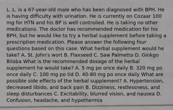 L. L. is a 67-year-old male who has been diagnosed with BPH. He is having difficulty with urination. He is currently on Cozaar 100 mg for HTN and his BP is well controlled. He is taking no other medications. The doctor has recommended medication for his BPH, but he would like to try a herbal supplement before taking a prescription medication. Please answer the following four questions based on this case. What herbal supplement would he take? A. St. John's wort B. Flaxseed C. Saw Palmetto D. Ginkgo Biloba What is the recommended dosage of the herbal supplement he would take? A. 5 mg po once daily B. 320 mg po once daily C. 100 mg po tid D. 40-80 mg po once daily What are possible side effects of the herbal supplement? A. Hypertension, decreased libido, and back pain B. Dizziness, restlessness, and sleep disturbances C. Excitability, blurred vision, and nausea D. Confusion, headache, and hypothermia