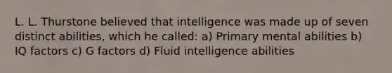 L. L. Thurstone believed that intelligence was made up of seven distinct abilities, which he called: a) Primary mental abilities b) IQ factors c) G factors d) Fluid intelligence abilities