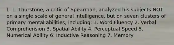 L. L. Thurstone, a critic of Spearman, analyzed his subjects NOT on a single scale of general intelligence, but on seven clusters of primary mental abilities, including: 1. Word Fluency 2. Verbal Comprehension 3. Spatial Ability 4. Perceptual Speed 5. Numerical Ability 6. Inductive Reasoning 7. Memory