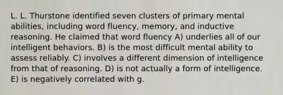 L. L. Thurstone identified seven clusters of primary mental abilities, including word fluency, memory, and inductive reasoning. He claimed that word fluency A) underlies all of our intelligent behaviors. B) is the most difficult mental ability to assess reliably. C) involves a different dimension of intelligence from that of reasoning. D) is not actually a form of intelligence. E) is negatively correlated with g.