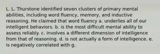 L. L. Thurstone identified seven clusters of primary mental abilities, including word fluency, memory, and inductive reasoning. He claimed that word fluency a. underlies all of our intelligent behaviors. b. is the most difficult mental ability to assess reliably. c. involves a different dimension of intelligence from that of reasoning. d. is not actually a form of intelligence. e. is negatively correlated with g.