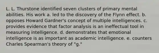 L. L. Thurstone identified seven clusters of primary mental abilities. His work a. led to the discovery of the Flynn effect. b. opposes Howard Gardner's concept of multiple intelligences. c. provides evidence that factor analysis is an ineffectual tool in measuring intelligence. d. demonstrates that emotional intelligence is as important as academic intelligence. e. counters Charles Spearman's theory of "g."