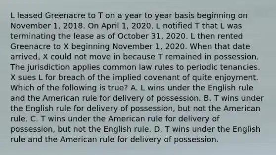 L leased Greenacre to T on a year to year basis beginning on November 1, 2018. On April 1, 2020, L notified T that L was terminating the lease as of October 31, 2020. L then rented Greenacre to X beginning November 1, 2020. When that date arrived, X could not move in because T remained in possession. The jurisdiction applies common law rules to periodic tenancies. X sues L for breach of the implied covenant of quite enjoyment. Which of the following is true? A. L wins under the English rule and the American rule for delivery of possession. B. T wins under the English rule for delivery of possession, but not the American rule. C. T wins under the American rule for delivery of possession, but not the English rule. D. T wins under the English rule and the American rule for delivery of possession.