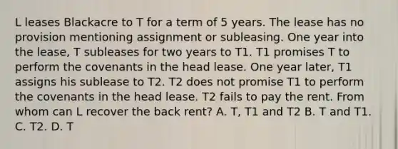 L leases Blackacre to T for a term of 5 years. The lease has no provision mentioning assignment or subleasing. One year into the lease, T subleases for two years to T1. T1 promises T to perform the covenants in the head lease. One year later, T1 assigns his sublease to T2. T2 does not promise T1 to perform the covenants in the head lease. T2 fails to pay the rent. From whom can L recover the back rent? A. T, T1 and T2 B. T and T1. C. T2. D. T