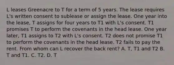 L leases Greenacre to T for a term of 5 years. The lease requires L's written consent to sublease or assign the lease. One year into the lease, T assigns for four years to T1 with L's consent. T1 promises T to perform the covenants in the head lease. One year later, T1 assigns to T2 with L's consent. T2 does not promise T1 to perform the covenants in the head lease. T2 fails to pay the rent. From whom can L recover the back rent? A. T, T1 and T2 B. T and T1. C. T2. D. T