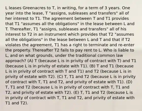 L leases Greenacres to T, in writing, for a term of 3 years. One year into the lease, T "assigns, subleases and transfers" all of her interest to T1. The agreement between T and T1 provides that T1 "assumes all the obligations" in the lease between L and T. Thereafter, T1 "assigns, subleases and transfers" all of his interest to T2 in an instrument which provides that T2 "assumes all the obligations" in the lease between L and T and that if T2 violates the agreement, T1 has a right to terminate and re-enter the property. Thereafter T2 fails to pay rent to L. Who is liable to L, and on what grounds, under the traditional common law approach? (A) T (because L is in privity of contract with T) and T1 (because L is in privity of estate with T1). (B) T and T1 (because L is in privity of contract with T and T1) and T2 (because L is in privity of estate with T2). (C) T, T1 and T2 (because L is in privity of contract with T, T1 and T2, and privity of estate with T1). (D) T, T1 and T2 (because L is in privity of contract with T, T1 and T2, and privity of estate with T2). (E) T, T1 and T2 (because L is in privity of contract with T, T1 and T2, and privity of estate with T1 and T2).