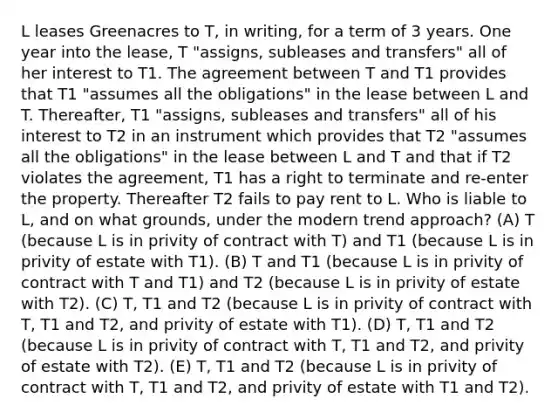 L leases Greenacres to T, in writing, for a term of 3 years. One year into the lease, T "assigns, subleases and transfers" all of her interest to T1. The agreement between T and T1 provides that T1 "assumes all the obligations" in the lease between L and T. Thereafter, T1 "assigns, subleases and transfers" all of his interest to T2 in an instrument which provides that T2 "assumes all the obligations" in the lease between L and T and that if T2 violates the agreement, T1 has a right to terminate and re-enter the property. Thereafter T2 fails to pay rent to L. Who is liable to L, and on what grounds, under the modern trend approach? (A) T (because L is in privity of contract with T) and T1 (because L is in privity of estate with T1). (B) T and T1 (because L is in privity of contract with T and T1) and T2 (because L is in privity of estate with T2). (C) T, T1 and T2 (because L is in privity of contract with T, T1 and T2, and privity of estate with T1). (D) T, T1 and T2 (because L is in privity of contract with T, T1 and T2, and privity of estate with T2). (E) T, T1 and T2 (because L is in privity of contract with T, T1 and T2, and privity of estate with T1 and T2).