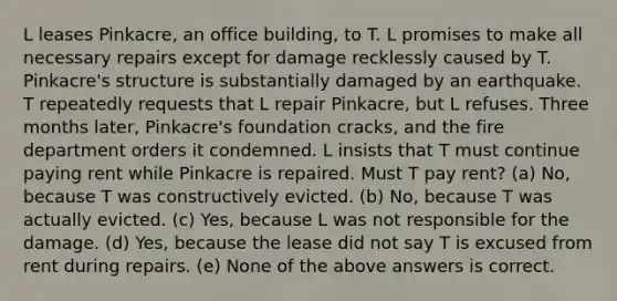 L leases Pinkacre, an office building, to T. L promises to make all necessary repairs except for damage recklessly caused by T. Pinkacre's structure is substantially damaged by an earthquake. T repeatedly requests that L repair Pinkacre, but L refuses. Three months later, Pinkacre's foundation cracks, and the fire department orders it condemned. L insists that T must continue paying rent while Pinkacre is repaired. Must T pay rent? (a) No, because T was constructively evicted. (b) No, because T was actually evicted. (c) Yes, because L was not responsible for the damage. (d) Yes, because the lease did not say T is excused from rent during repairs. (e) None of the above answers is correct.