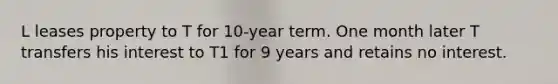 L leases property to T for 10-year term. One month later T transfers his interest to T1 for 9 years and retains no interest.