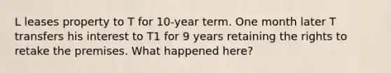 L leases property to T for 10-year term. One month later T transfers his interest to T1 for 9 years retaining the rights to retake the premises. What happened here?