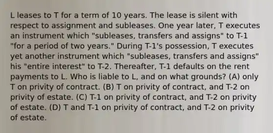 L leases to T for a term of 10 years. The lease is silent with respect to assignment and subleases. One year later, T executes an instrument which "subleases, transfers and assigns" to T-1 "for a period of two years." During T-1's possession, T executes yet another instrument which "subleases, transfers and assigns" his "entire interest" to T-2. Thereafter, T-1 defaults on the rent payments to L. Who is liable to L, and on what grounds? (A) only T on privity of contract. (B) T on privity of contract, and T-2 on privity of estate. (C) T-1 on privity of contract, and T-2 on privity of estate. (D) T and T-1 on privity of contract, and T-2 on privity of estate.