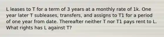 L leases to T for a term of 3 years at a monthly rate of 1k. One year later T subleases, transfers, and assigns to T1 for a period of one year from date. Thereafter neither T nor T1 pays rent to L. What rights has L against T?