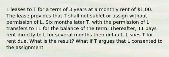 L leases to T for a term of 3 years at a monthly rent of 1,00. The lease provides that T shall not sublet or assign without permission of L. Six months later T, with the permission of L, transfers to T1 for the balance of the term. Thereafter, T1 pays rent directly to L for several months then default. L sues T for rent due. What is the result? What if T argues that L consented to the assignment