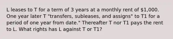 L leases to T for a term of 3 years at a monthly rent of 1,000. One year later T "transfers, subleases, and assigns" to T1 for a period of one year from date." Thereafter T nor T1 pays the rent to L. What rights has L against T or T1?