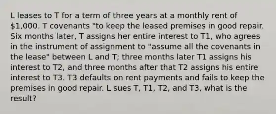 L leases to T for a term of three years at a monthly rent of 1,000. T covenants "to keep the leased premises in good repair. Six months later, T assigns her entire interest to T1, who agrees in the instrument of assignment to "assume all the covenants in the lease" between L and T; three months later T1 assigns his interest to T2, and three months after that T2 assigns his entire interest to T3. T3 defaults on rent payments and fails to keep the premises in good repair. L sues T, T1, T2, and T3, what is the result?