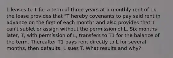 L leases to T for a term of three years at a monthly rent of 1k. the lease provides that "T hereby covenants to pay said rent in advance on the first of each month" and also provides that T can't sublet or assign without the permission of L. Six months later, T, with permission of L, transfers to T1 for the balance of the term. Thereafter T1 pays rent directly to L for several months, then defaults. L sues T. What results and why?