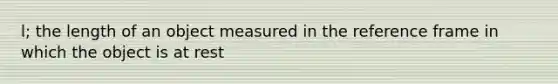 l; the length of an object measured in the reference frame in which the object is at rest