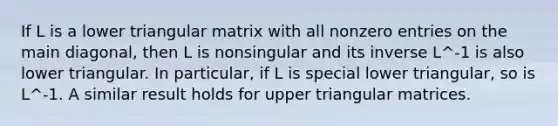 If L is a lower triangular matrix with all nonzero entries on the main diagonal, then L is nonsingular and its inverse L^-1 is also lower triangular. In particular, if L is special lower triangular, so is L^-1. A similar result holds for upper triangular matrices.