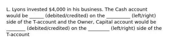 L. Lyons invested 4,000 in his business. The Cash account would be ______ (debited/credited) on the __________ (left/right) side of the T-account and the Owner, Capital account would be ________ (debited/credited) on the _________ (left/right) side of the T-account