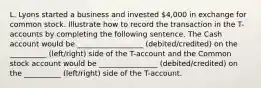 L. Lyons started a business and invested 4,000 in exchange for common stock. Illustrate how to record the transaction in the T-accounts by completing the following sentence. The Cash account would be __________________ (debited/credited) on the __________ (left/right) side of the T-account and the Common stock account would be ________________ (debited/credited) on the __________ (left/right) side of the T-account.