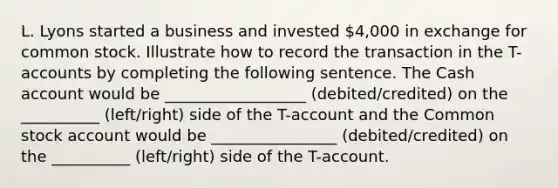 L. Lyons started a business and invested 4,000 in exchange for common stock. Illustrate how to record the transaction in the T-accounts by completing the following sentence. The Cash account would be __________________ (debited/credited) on the __________ (left/right) side of the T-account and the Common stock account would be ________________ (debited/credited) on the __________ (left/right) side of the T-account.