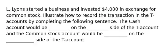 L. Lyons started a business and invested 4,000 in exchange for common stock. Illustrate how to record the transaction in the T-accounts by completing the following sentence. The Cash account would be _________ on the _________ side of the T-account and the Common stock account would be __________ on the ____________ side of the T-account.