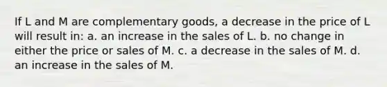 If L and M are complementary goods, a decrease in the price of L will result in: a. an increase in the sales of L. b. no change in either the price or sales of M. c. a decrease in the sales of M. d. an increase in the sales of M.