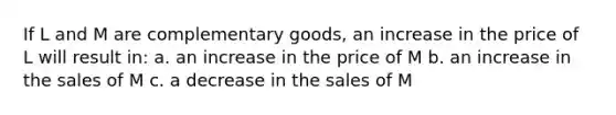 If L and M are complementary goods, an increase in the price of L will result in: a. an increase in the price of M b. an increase in the sales of M c. a decrease in the sales of M