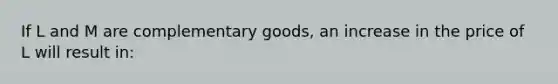 If L and M are complementary​ goods, an increase in the price of L will result​ in: