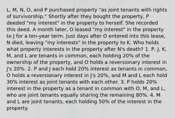 L, M, N, O, and P purchased property "as joint tenants with rights of survivorship." Shortly after they bought the property, P deeded "my interest" in the property to herself. She recorded this deed. A month later, O leased "my interest" in the property to J for a ten-year term. Just days after O entered into this lease, N died, leaving "my interests" in the property to K. Who holds what property interests in the property after N's death? 1. P, J, K, M, and L are tenants in common, each holding 20% of the ownership of the property, and O holds a reversionary interest in J's 20%. 2. P and J each hold 20% interest as tenants in common, O holds a reversionary interest in J's 20%, and M and L each hold 30% interest as joint tenants with each other. 3. P holds 20% interest in the property as a tenant in common with O, M, and L, who are joint tenants equally sharing the remaining 80%. 4. M and L are joint tenants, each holding 50% of the interest in the property.