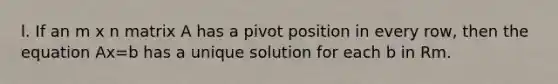 l. If an m x n matrix A has a pivot position in every row, then the equation Ax=b has a unique solution for each b in Rm.