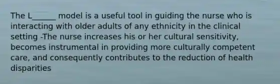 The L______ model is a useful tool in guiding the nurse who is interacting with older adults of any ethnicity in the clinical setting -The nurse increases his or her cultural sensitivity, becomes instrumental in providing more culturally competent care, and consequently contributes to the reduction of health disparities