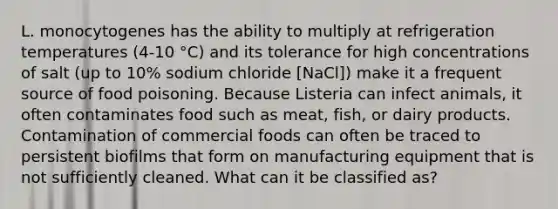 L. monocytogenes has the ability to multiply at refrigeration temperatures (4-10 °C) and its tolerance for high concentrations of salt (up to 10% sodium chloride [NaCl]) make it a frequent source of food poisoning. Because Listeria can infect animals, it often contaminates food such as meat, fish, or dairy products. Contamination of commercial foods can often be traced to persistent biofilms that form on manufacturing equipment that is not sufficiently cleaned. What can it be classified as?