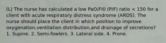 (L) The nurse has calculated a low PaO/FI0 (P/F) ratio < 150 for a client with acute respiratory distress syndrome (ARDS). The nurse should place the client in which position to improve oxygenation,ventilation distribution,and drainage of secretions? 1. Supine. 2. Semi-fowlers. 3. Lateral side. 4. Prone.