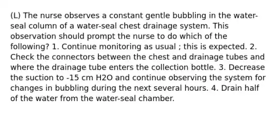 (L) The nurse observes a constant gentle bubbling in the water-seal column of a water-seal chest drainage system. This observation should prompt the nurse to do which of the following? 1. Continue monitoring as usual ; this is expected. 2. Check the connectors between the chest and drainage tubes and where the drainage tube enters the collection bottle. 3. Decrease the suction to -15 cm H2O and continue observing the system for changes in bubbling during the next several hours. 4. Drain half of the water from the water-seal chamber.