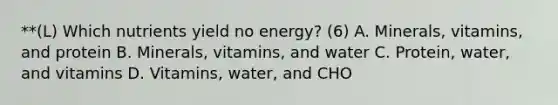 **(L) Which nutrients yield no energy? (6) A. Minerals, vitamins, and protein B. Minerals, vitamins, and water C. Protein, water, and vitamins D. Vitamins, water, and CHO