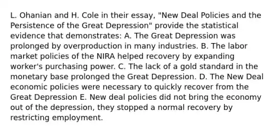 L. Ohanian and H. Cole in their essay, "New Deal Policies and the Persistence of the Great Depression" provide the statistical evidence that demonstrates: A. The Great Depression was prolonged by overproduction in many industries. B. The labor market policies of the NIRA helped recovery by expanding worker's purchasing power. C. The lack of a gold standard in the monetary base prolonged the Great Depression. D. The New Deal economic policies were necessary to quickly recover from the Great Depression E. New deal policies did not bring the economy out of the depression, they stopped a normal recovery by restricting employment.