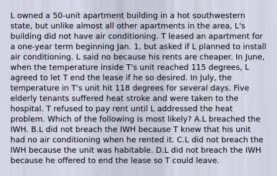 L owned a 50-unit apartment building in a hot southwestern state, but unlike almost all other apartments in the area, L's building did not have air conditioning. T leased an apartment for a one-year term beginning Jan. 1, but asked if L planned to install air conditioning. L said no because his rents are cheaper. In June, when the temperature inside T's unit reached 115 degrees, L agreed to let T end the lease if he so desired. In July, the temperature in T's unit hit 118 degrees for several days. Five elderly tenants suffered heat stroke and were taken to the hospital. T refused to pay rent until L addressed the heat problem. Which of the following is most likely? A.L breached the IWH. B.L did not breach the IWH because T knew that his unit had no air conditioning when he rented it. C.L did not breach the IWH because the unit was habitable. D.L did not breach the IWH because he offered to end the lease so T could leave.