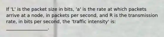 If 'L' is the packet size in bits, 'a' is the rate at which packets arrive at a node, in packets per second, and R is the transmission rate, in bits per second, the 'traffic intensity' is: __________________.