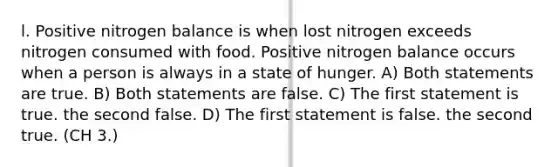 l. Positive nitrogen balance is when lost nitrogen exceeds nitrogen consumed with food. Positive nitrogen balance occurs when a person is always in a state of hunger. A) Both statements are true. B) Both statements are false. C) The first statement is true. the second false. D) The first statement is false. the second true. (CH 3.)