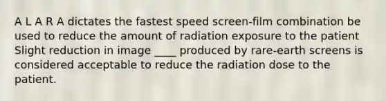 A L A R A dictates the fastest speed screen-film combination be used to reduce the amount of radiation exposure to the patient Slight reduction in image ____ produced by rare-earth screens is considered acceptable to reduce the radiation dose to the patient.