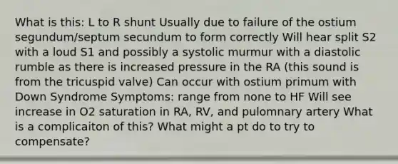 What is this: L to R shunt Usually due to failure of the ostium segundum/septum secundum to form correctly Will hear split S2 with a loud S1 and possibly a systolic murmur with a diastolic rumble as there is increased pressure in the RA (this sound is from the tricuspid valve) Can occur with ostium primum with Down Syndrome Symptoms: range from none to HF Will see increase in O2 saturation in RA, RV, and pulomnary artery What is a complicaiton of this? What might a pt do to try to compensate?