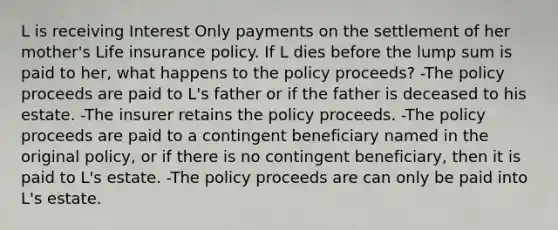 L is receiving Interest Only payments on the settlement of her mother's Life insurance policy. If L dies before the lump sum is paid to her, what happens to the policy proceeds? -The policy proceeds are paid to L's father or if the father is deceased to his estate. -The insurer retains the policy proceeds. -The policy proceeds are paid to a contingent beneficiary named in the original policy, or if there is no contingent beneficiary, then it is paid to L's estate. -The policy proceeds are can only be paid into L's estate.