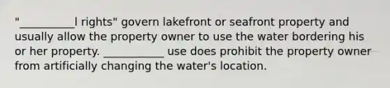 "__________l rights" govern lakefront or seafront property and usually allow the property owner to use the water bordering his or her property. ___________ use does prohibit the property owner from artificially changing the water's location.